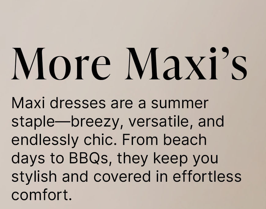 More Maxi’s  Maxi dresses are a summer staple—breezy, versatile, and endlessly chic. From beach days to BBQs, they keep you stylish and covered in effortless comfort.