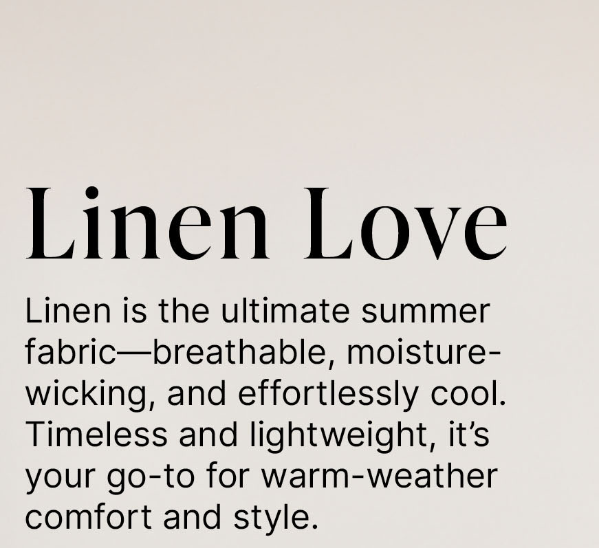 Linen Love  Linen is the ultimate summer fabric—breathable, moisture-wicking, and effortlessly cool. Timeless and lightweight, it’s your go-to for warm-weather comfort and style.