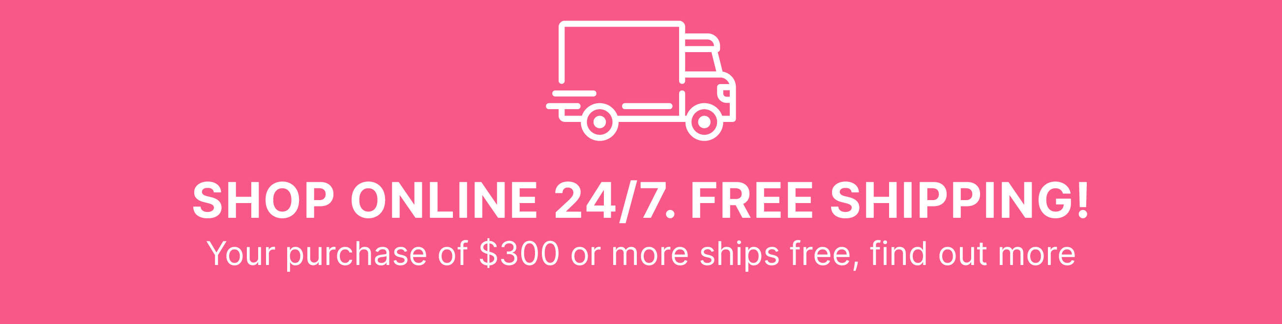 SHOP ONLINE 24/7. FREE SHIPPING! Your purchase of $300 or more ships free, find out more