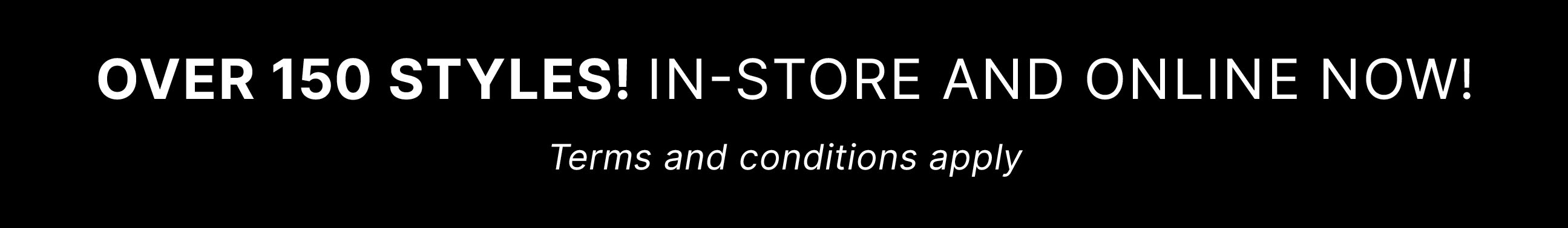 OVER 150 STYLES! In-store and Online now! Terms and conditions apply