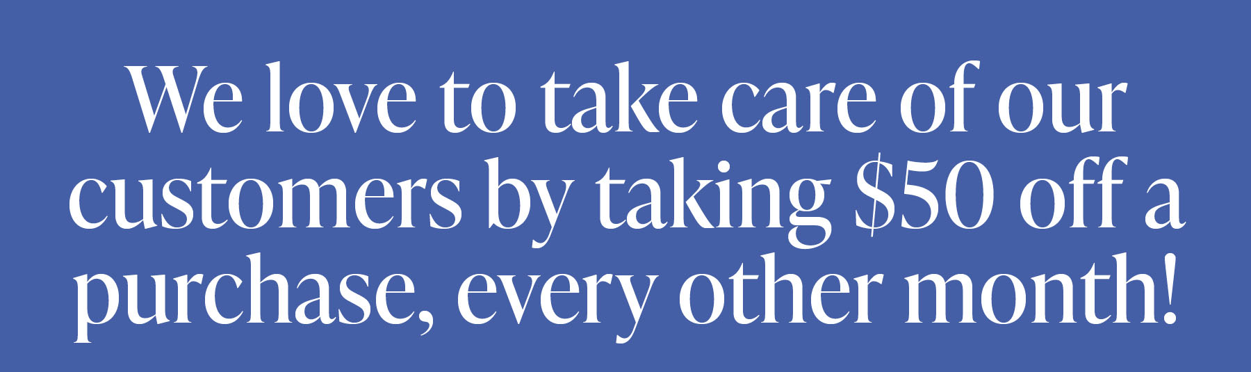 We love to take care of our customers by  taking $50 off a purchase, every other month! 