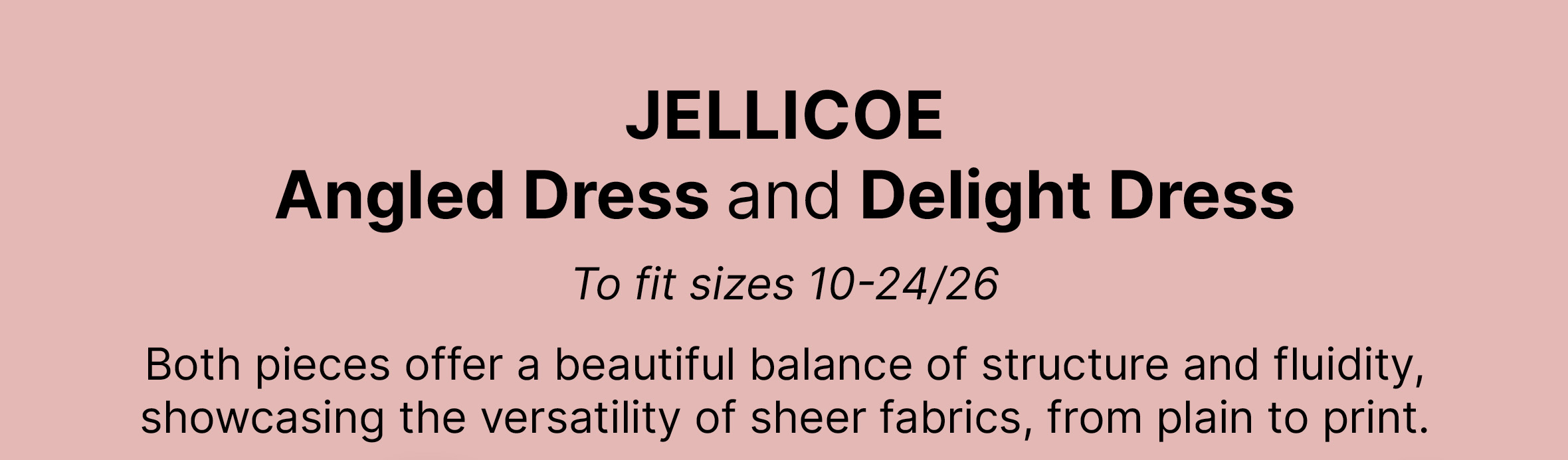 JELLICOE Angled Dress and Delight Dress  To fit sizes 10-24/26