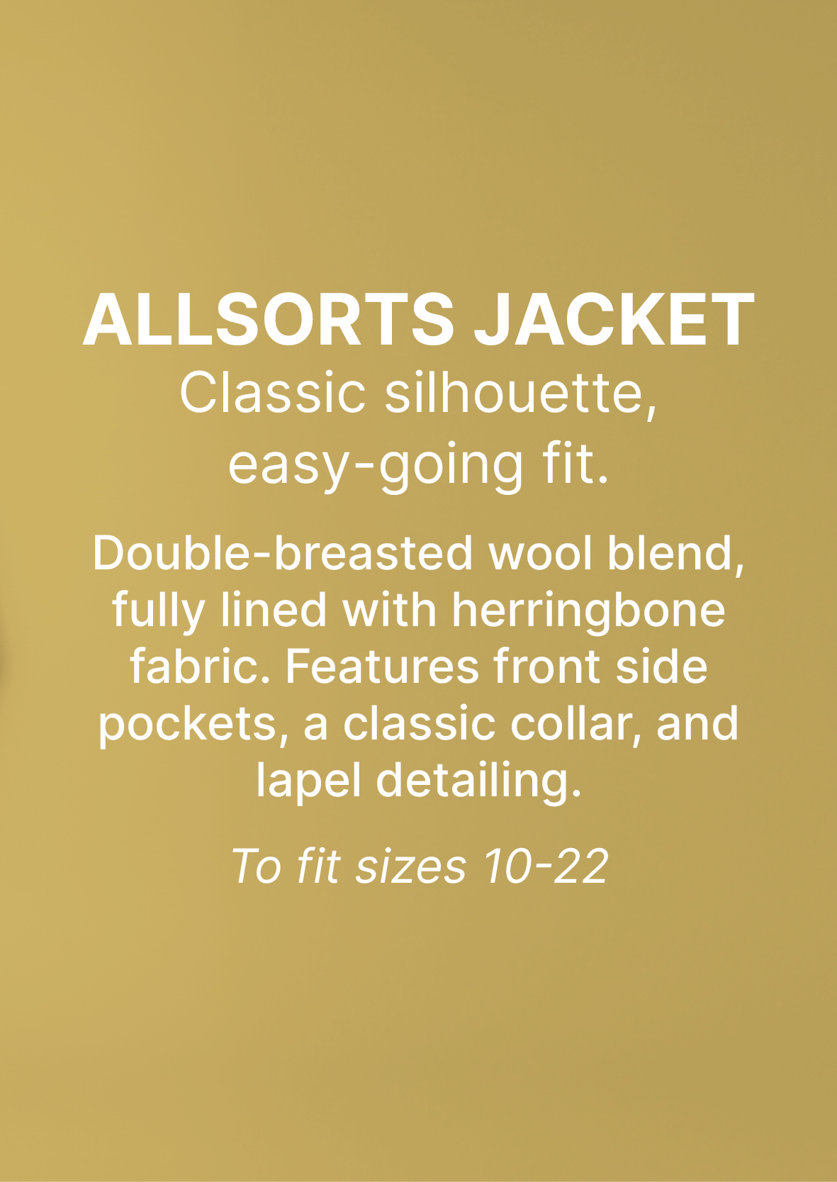 ALLSORTS JACKET Classic silhouette,  easy-going fit.   Double-breasted wool blend, fully lined with herringbone fabric. Features front side pockets, a classic collar, and lapel detailing.   To fit sizes 10-22