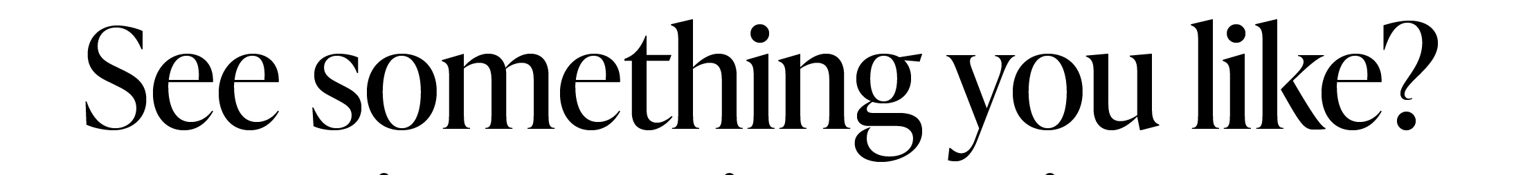 SEE SOMETHING YOU LIKE?