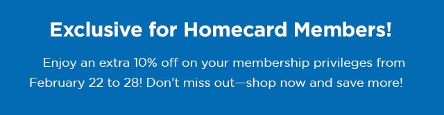 Exclusive for Homecard Members! Enjoy an extra 10% off on your membership privileges from February 22 to 28! Don't miss out- shop now and save more!