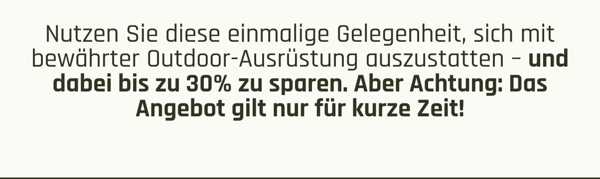 Nutzen Sie diese einmalige Gelegenheit, sich mit bewährter Outdoor-Ausrüstung auszustatten – und dabei bis zu 30% zu sparen. Aber Achtung: Das Angebot gilt nur für kurze Zeit!