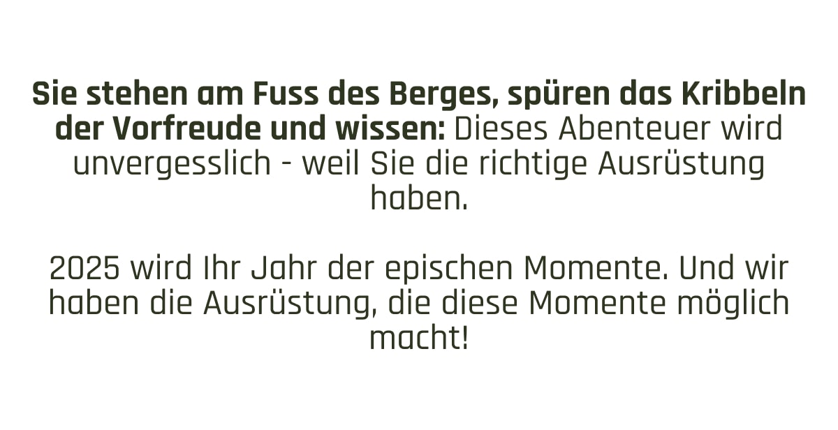 Sie stehen am Fuss des Berges, spüren das Kribbeln der Vorfreude und wissen: Dieses Abenteuer wird unvergesslich - weil Sie die richtige Ausrüstung haben.  2025 wird Ihr Jahr der epischen Momente. Und wir haben die Ausrüstung, die diese Momente möglich macht!