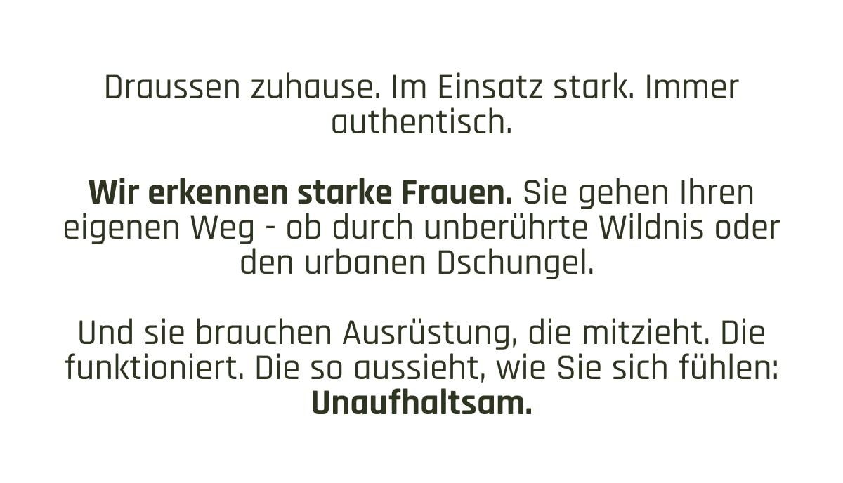 Draussen zuhause. Im Einsatz stark. Immer authentisch.  Wir erkennen starke Frauen. Sie gehen Ihren eigenen Weg - ob durch unberührte Wildnis oder den urbanen Dschungel.   Und sie brauchen Ausrüstung, die mitzieht. Die funktioniert. Die so aussieht, wie Sie sich fühlen: Unaufhaltsam.