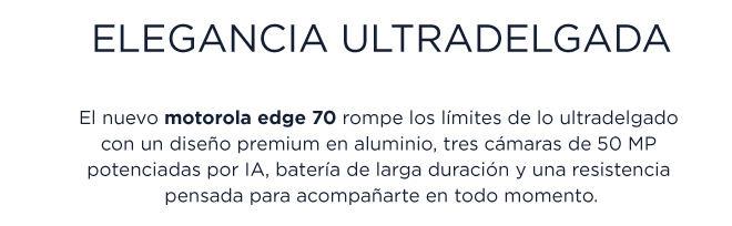 ELEGANCIA ULTRADELGADA  El nuevo motorola edge 70 rompe los limites de lo ultradelgado con un diseño premium en aluminio, tres cámaras de 50 MP potenciadas por IA, bateria de larga duración y una resistencia pensada para acompanarte en todo momento.