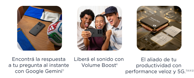 Encuentrá la respuesta a tu pregunta al instante con Google Gemini¹¹ | Liberá el sonido con Volume Boost⁶ | El aliado de tu productividad con performance veloz y 5G.⁷ ⁸ ⁹ ¹²