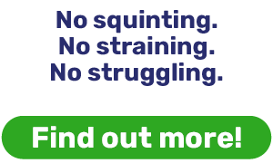 No squinting. No straining. No struggling.