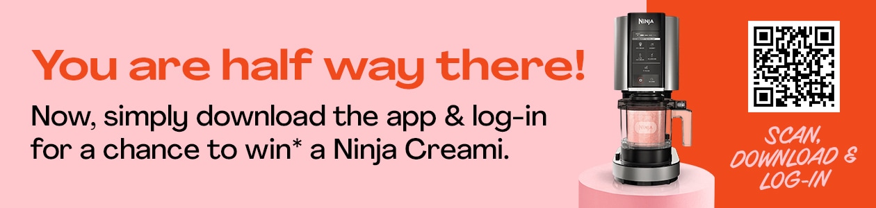 You are half way there! Now simply download the app & log-in for a chance to win* a Ninja Creami Ice Cream Maker! - DOWNLOAD NOW