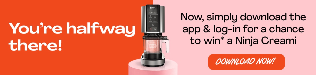 You're halfway there! Now simply download the app & log-in for a chance to win* a Ninja Creami Ice Cream Maker! - DOWNLOAD NOW