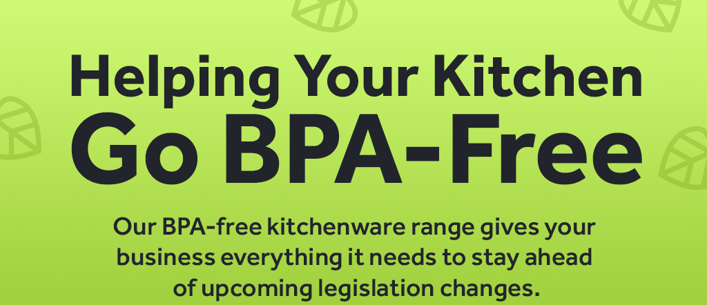 Helping Your Kitchen  Go BPA-Free. Our BPA-free kitchenware range gives your  business everything it needs to stay ahead  of upcoming legislation changes.