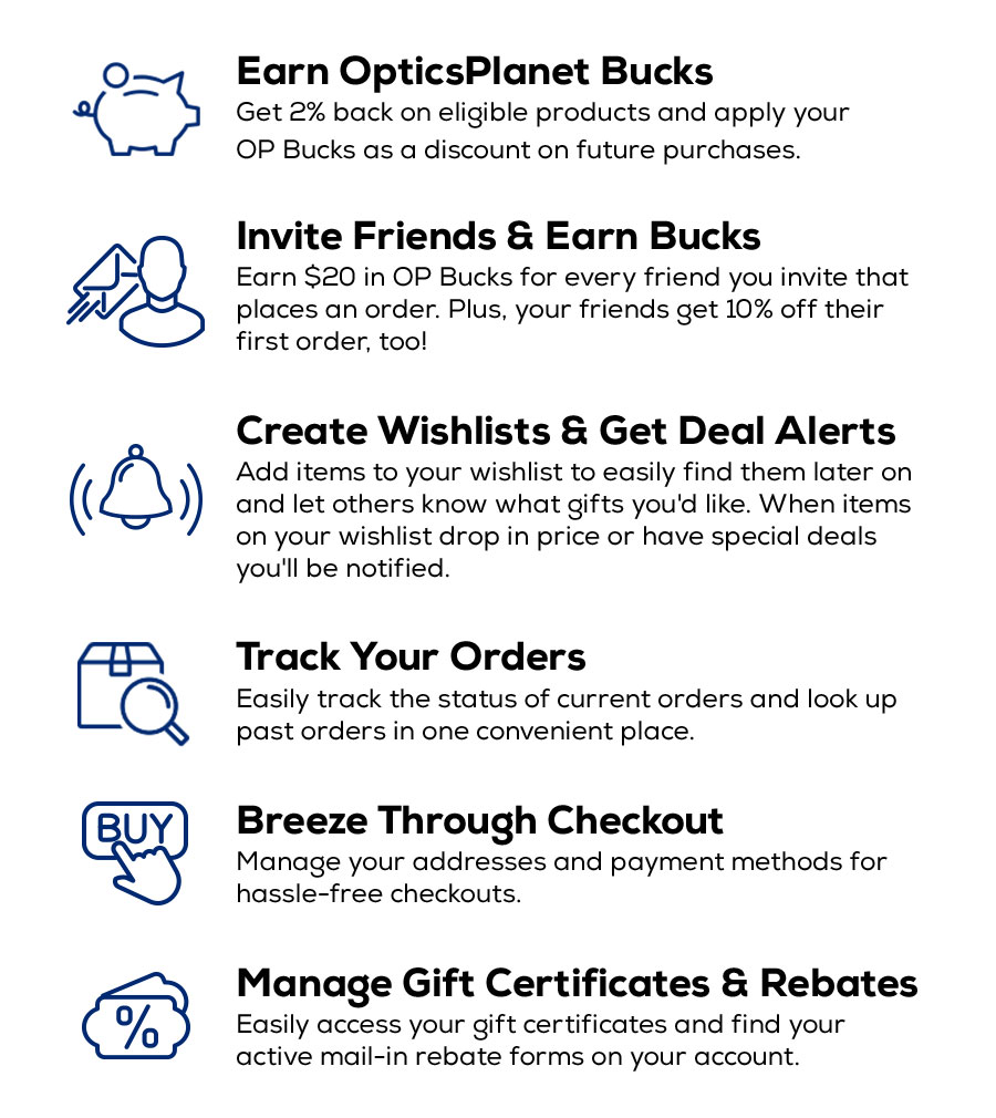 My Account Perks: Earn OpticsPlanet Bucks, Invite Friends & Earn Bucks, Create Wishlists & Get Deal Alerts, Track Your Orders, Breeze Through Checkout, Manage Gift Certificates & Rebates