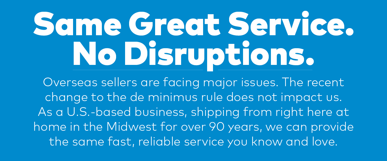 Same Great Service. No Disruptions. Overseas sellers are facing major issues. The recent change to the de minimus rule does not impact us. As a U.S.-based business, shipping from right here at home in the Midwest for over 90 years, we can provide the same fast, reliable service you know and love.