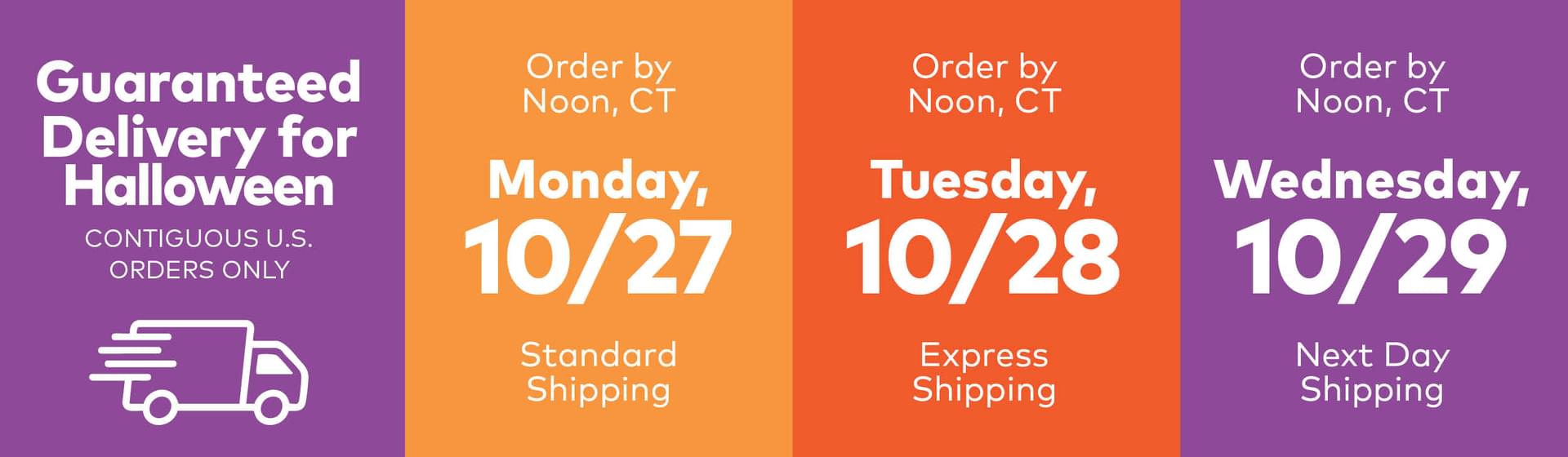 Guaranteed Delivery for Halloween Contiguous U.S. Orders Only. Order by Noon, CT Monday, 10/27 Standard Shipping. Order by Noon, CT Tuesday, 10/28 Express Shipping. Order by Noon, CT Wednesday, 10/29 Next Day Shipping.