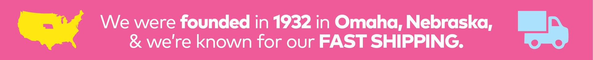We were founded in 1932 in Omaha, Nebraska & we're known for our FAST SHIPPING.