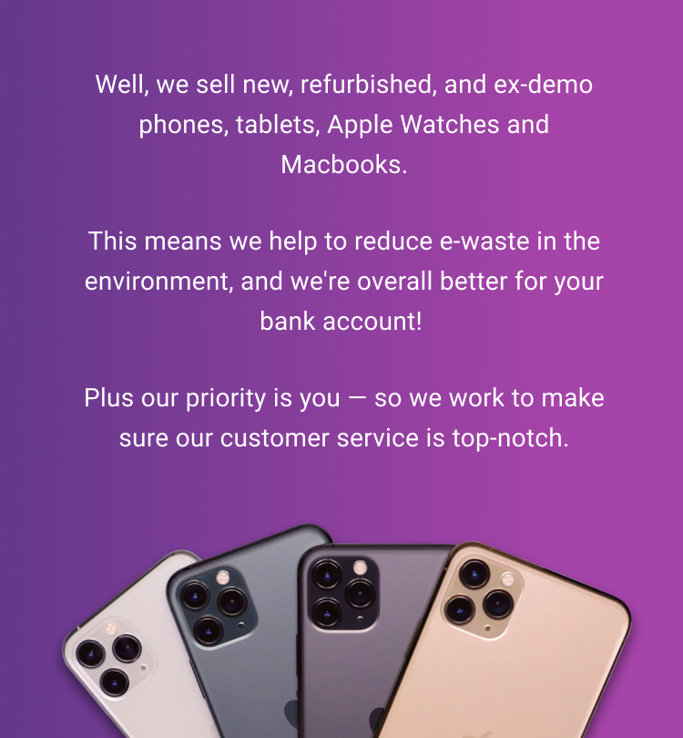 Well, we sell new, refurbished, and ex-demo phones, tablets, Apple Watches and Macbooks. This means we help to reduce e-waste in the environment, and we're overall better for your bank account! Plus our priority is you — so we work to make sure our customer service is top-notch. 