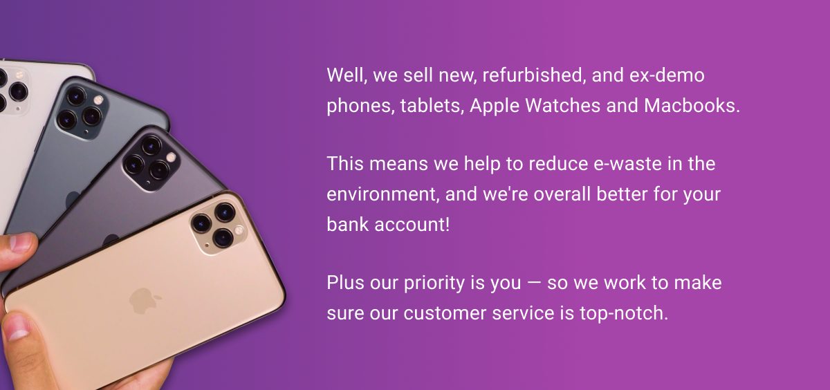 Well, we sell new, refurbished, and ex-demo phones, tablets, Apple Watches and Macbooks. This means we help to reduce e-waste in the environment, and we're overall better for your bank account! Plus our priority is you — so we work to make sure our customer service is top-notch. 