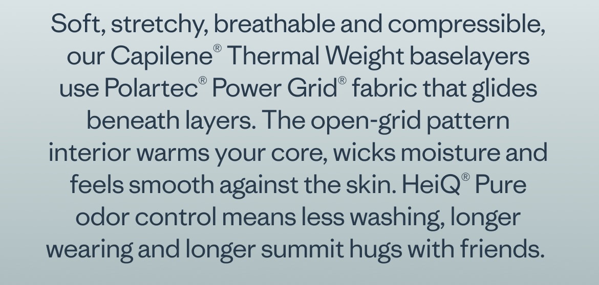 Soft, stretchy, breathable and compressible, our Capilene® Thermal Weight baselayers use Polartec® Power Grid® fabric that glides beneath layers. The open-grid pattern interior warms your core, wicks moisture and feels smooth against the skin. HeiQ® Pure odor control means less washing, longer wearing and longer summit hugs with friends.