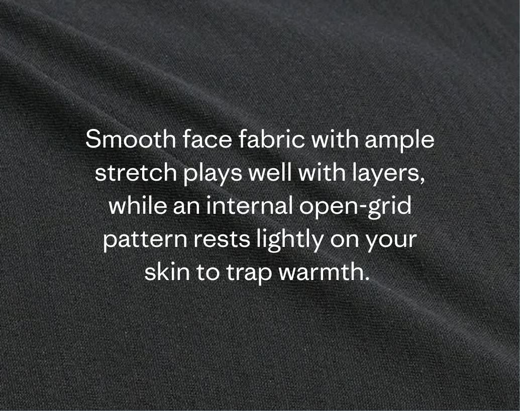 Smooth face fabric with ample stretch plays well with layers, while an internal open-grid pattern rests lightly on your skin to trap warmth.