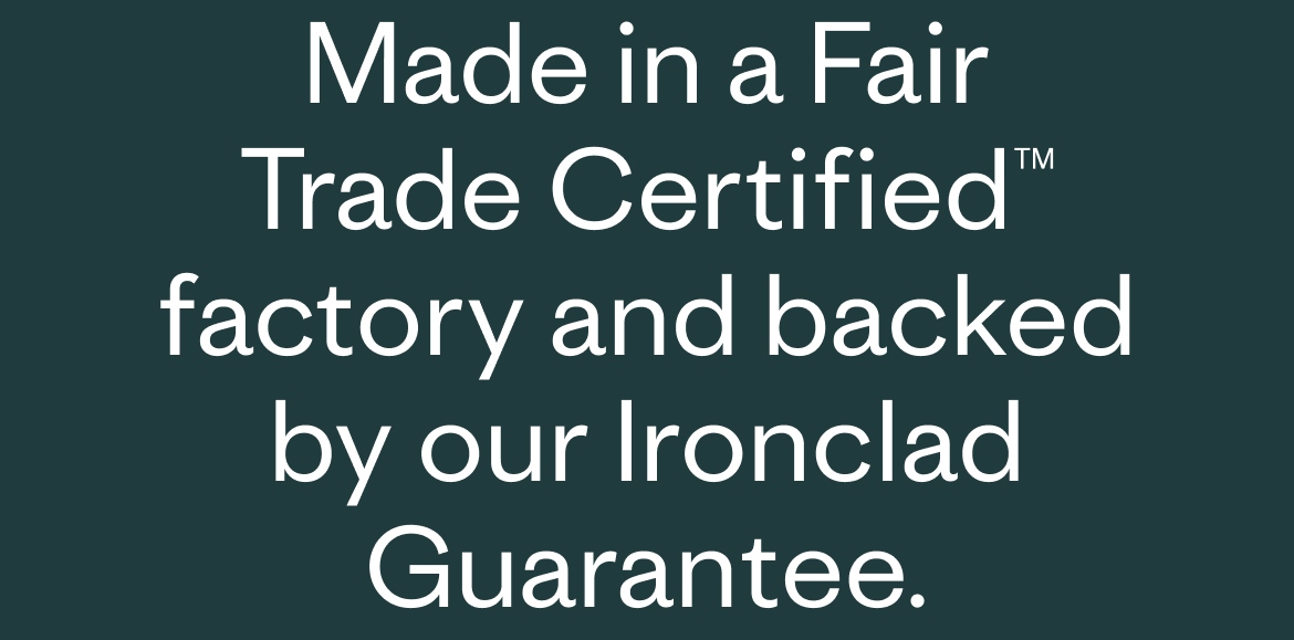 Made in a Fair Trade Certified™ factory and backed by our Ironclad Guarantee.