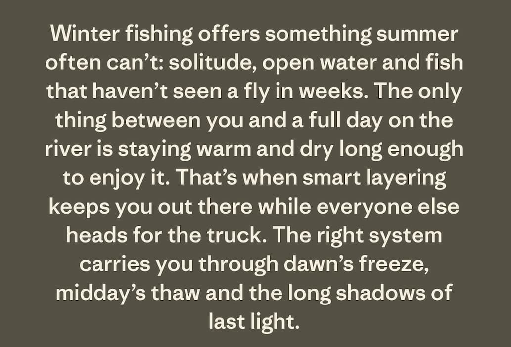 Winter fishing offers something summer often can’t: solitude, open water and fish that haven’t seen a fly in weeks. The only thing between you and a full day on the river is staying warm and dry long enough to enjoy it. That’s when smart layering keeps you out there while everyone else heads for the truck. The right system carries you through dawn’s freeze, midday’s thaw and the long shadows of last light.