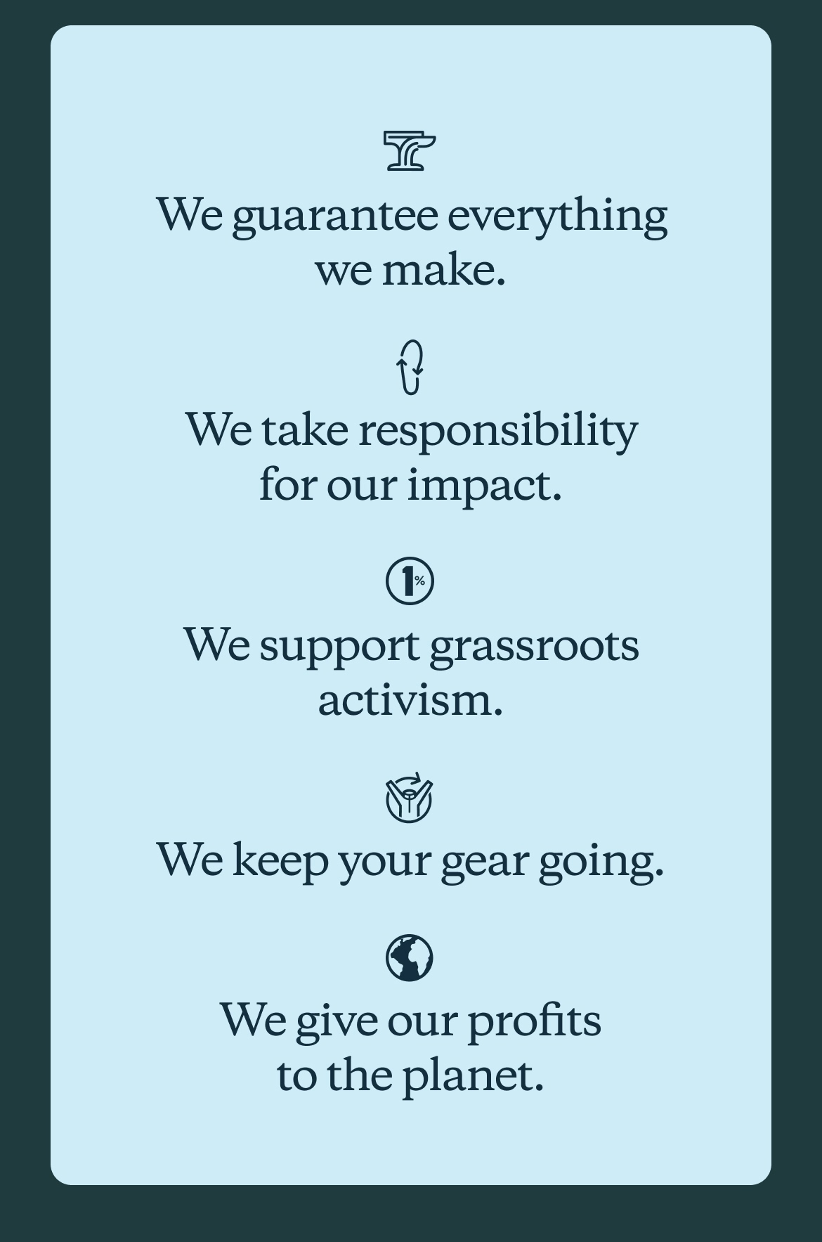 We guarantee everything we make. We take responsibility for our impact. We support grassroots activism. We keep your gear going. We give our profits to the planet.