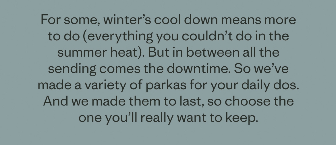 For some, winter’s cool down means more to do (everything you couldn’t do in the summer heat). But in between all the sending comes the downtime. So we’ve made a variety of parkas for your daily dos. And we made them to last, so choose the one you’ll really want to keep.
