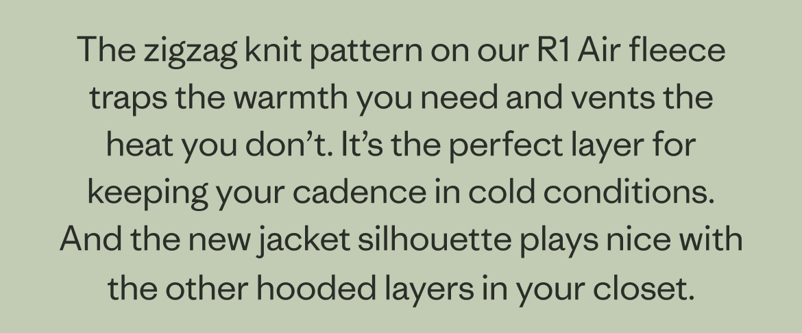 The zigzag knit pattern on our R1 Air fleece traps the warmth you need and vents the heat you don’t. It’s the perfect layer for keeping your cadence in cold conditions. And the new jacket silhouette plays nice with the other hooded layers in your closet.  