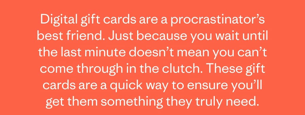 Digital gift cards are a procrastinator’s best friend. Just because you wait until the last minute doesn’t mean you can’t come through in the clutch. These gift cards are a quick way to ensure you’ll get them something they truly need.