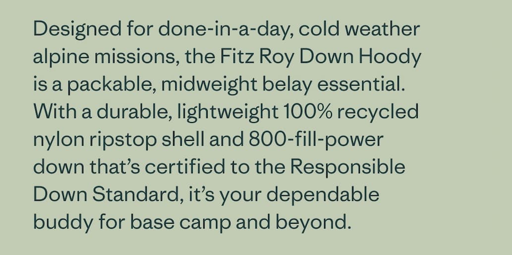 Designed for done-in-a-day, cold weather alpine missions, the Fitz Roy Down Hoody is a packable, midweight belay essential. With a durable, lightweight 100% recycled nylon ripstop shell and 800-fill-power down that’s certified to the Responsible Down Standard, it’s your dependable buddy for base camp and beyond.