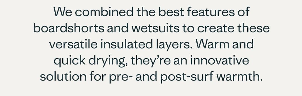 We combined the best features of boardshorts and wetsuits to create these versatile insulated layers. Warm and quick drying, they’re an innovative solution for pre- and post-surf warmth.
