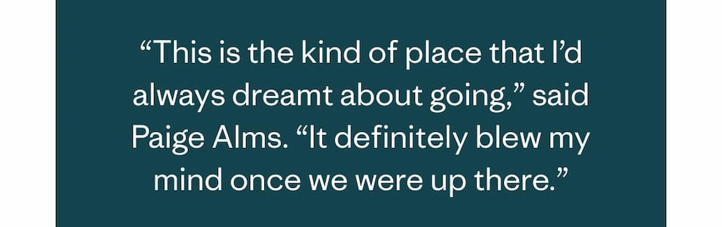 This is the kind of place that I’d always dreamt about going,” said Paige Alms. “It definitely blew my mind once we were up there.