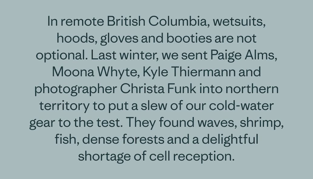 In remote British Columbia, wetsuits, hoods, gloves and booties are not optional. Last winter, we sent Paige Alms, Moona Whyte, Kyle Thiermann and photographer Christa Funk into northern territory to put a slew of our cold-water gear to the test. They found waves, shrimp, fish, dense forests and a delightful shortage of cell reception.