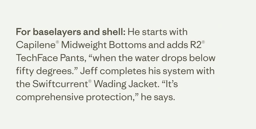 For baselayers and shell: He starts with Capilene Midweight Bottoms and adds R2 TechFace Pants, "when the water drops below fifty degrees." Jeff completes his system with the Swiftcurrent Wading Jacket. "It's comprehensive protection," he says.&nbsp;
