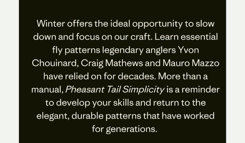 Winter offers the ideal opportunity to slow down and focus on our craft. Learn essential fly patterns legendary anglers Yvon Chouinard, Craig Mathews and Mauro Mazzo have relied on for decades. More than a manual, Pheasant Tail Simplicity is a reminder to develop your skills and return to the elegant, durable patterns that have worked for generations.&nbsp;