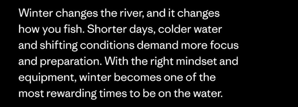 Winter changes the river, and it changes how you fish. Shorter days, colder water and shifting conditions demand more focus and preparation. With the right mindset and equipment, winter becomes one of the most rewarding times to be on the water.