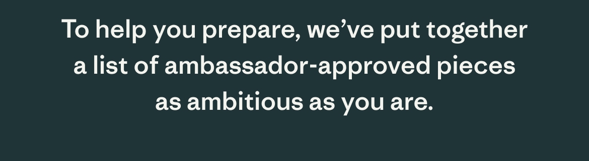 To help you prepare, we've put together a list of ambassador-approved pieces as ambitious as you are.