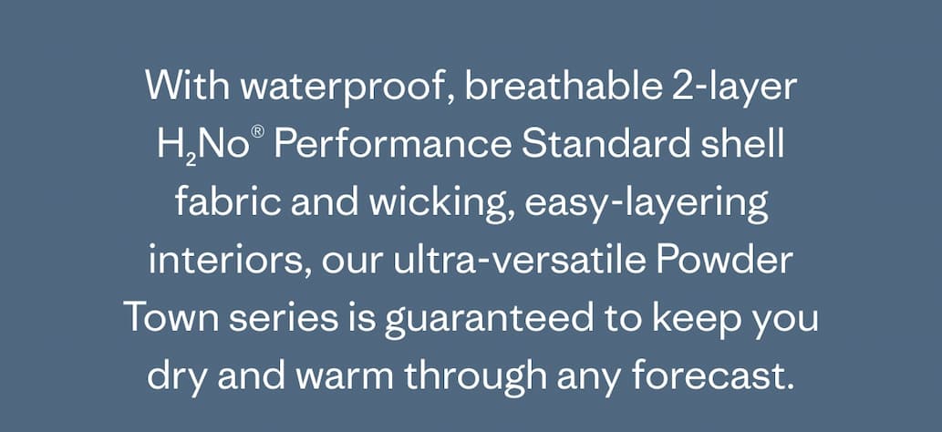With waterproof, breathable 2-layer H2No Performance Standard shell fabric and wicking, easy-layering interiors, our ultra-versatile Powder Town series is guaranteed to keep you dry and warm through any forecast.