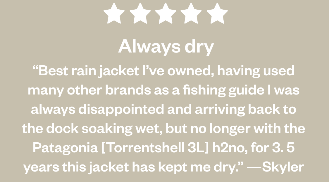 5 Stars. Always dry. “Best rain jacket I’ve owned, having used many other brands as a fishing guide I was always disappointed and arriving back to the dock soaking wet, but no longer with the Patagonia [Torrentshell 3L] h2no, for 3. 5 years this jacket has kept me dry.” —Skyler
