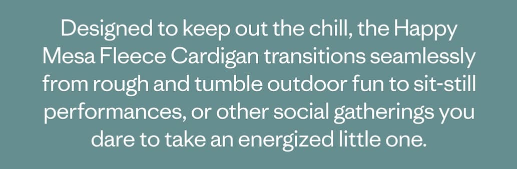 Designed to keep out the chill, the Happy Mesa Fleece Cardigan transitions seamlessly from rough and tumble outdoor fun to sit-still performances, or other social gatherings you dare to take an energized little one.
