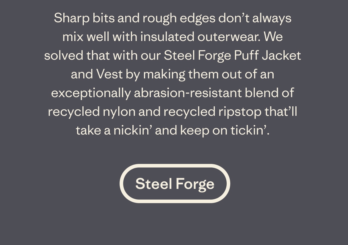 Sharp bits and rough edges don’t always mix well with insulated outerwear. We solved that with our Steel Forge Puff Jacket and Vest by making them out of an exceptionally abrasion-resistant blend of recycled nylon and recycled ripstop that’ll take a nickin’ and keep on tickin’.