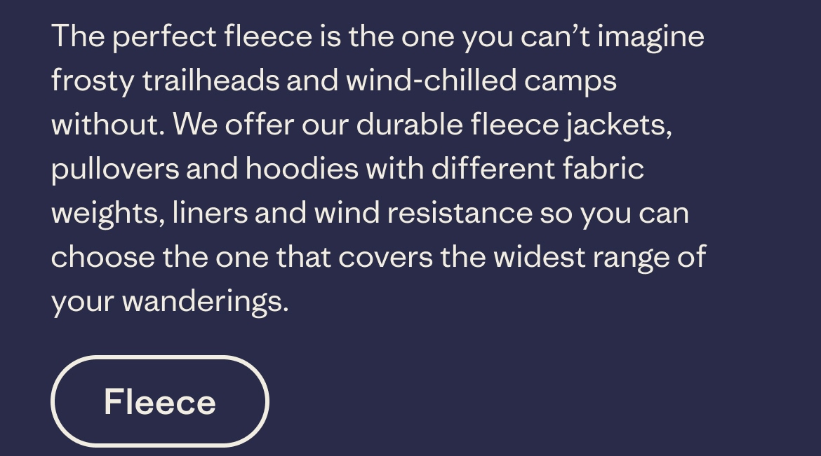 The perfect fleece is the one you can’t imagine frosty trailheads and wind-chilled camps without. We offer our durable fleece jackets, pullovers and hoodies with different fabric weights, liners and wind resistance so you can choose the one that covers the widest range of your wanderings.
