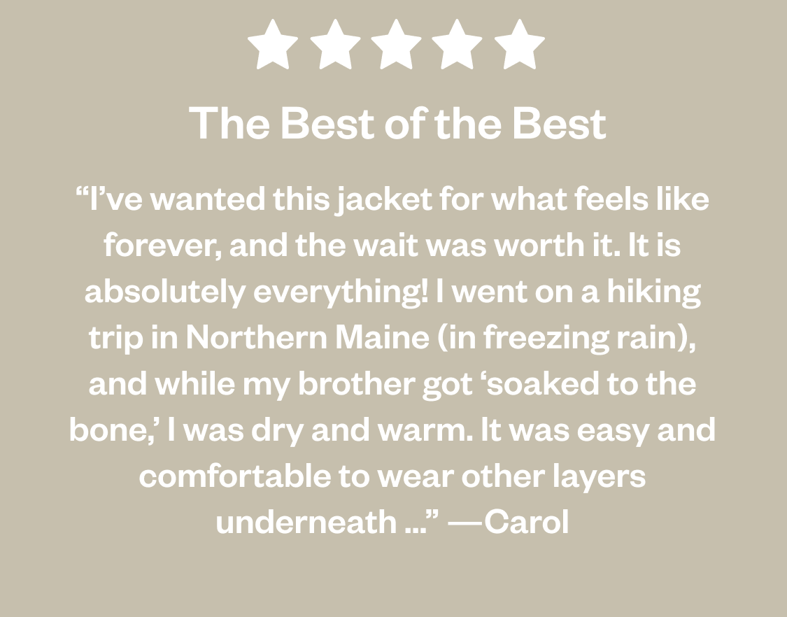 5 Stars. The Best of the Best. “I've wanted this jacket for what feels like forever, and the wait was worth it. It is absolutely everything! I went on a hiking trip in Northern Maine (in freezing rain), and while my brother got 'soaked to the bone,' I was dry and warm. It was easy and comfortable to wear other layers underneath ...” —Carol