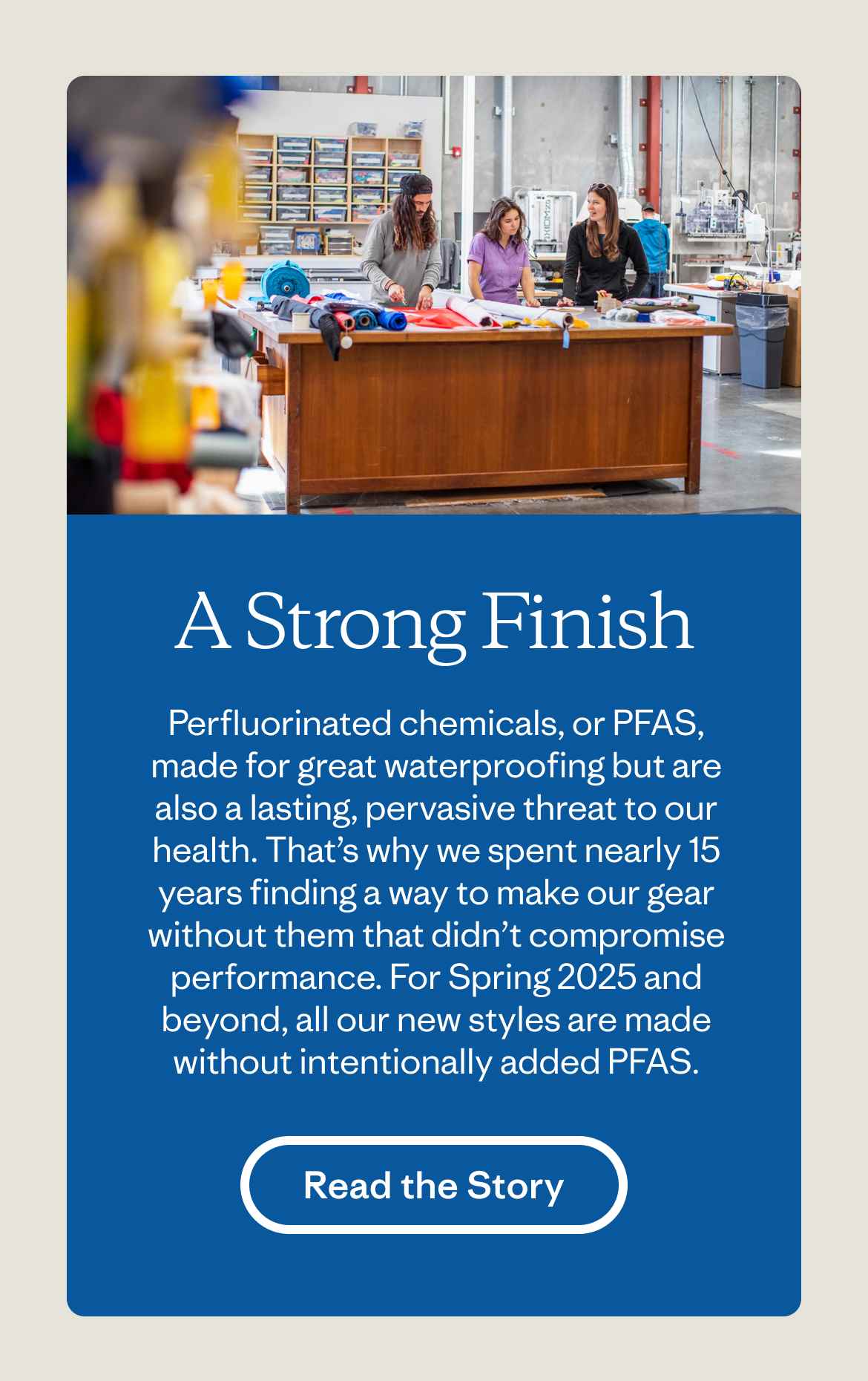 A Strong Finish. Perfluorinated chemicals, or PFAS, made for great waterproofing but are also a lasting, pervasive threat to our health. That’s why we spent nearly 15 years finding a way to make our gear without them that didn’t compromise performance. For Spring 2025 and beyond, all our new styles are made without intentionally added PFAS. Read the Story.