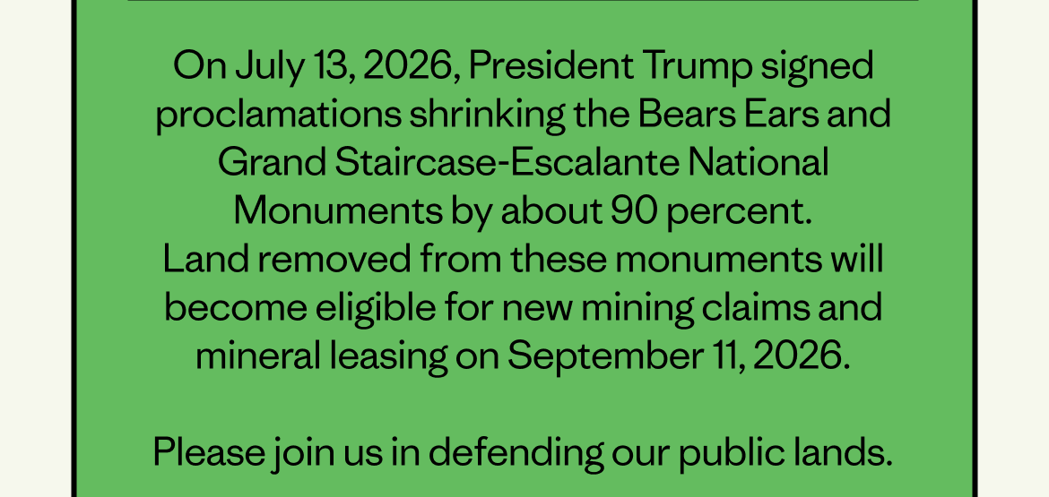 On July 13, 2026, President Trump signed proclamations shrinking the Bears Ears and Grand Staircase-Escalante National Monuments by about 90 percent. Land removed from these monuments will become eligible for new mining claims and mineral leasing on September 11, 2026. &nbsp; Please join us in defending our public lands.