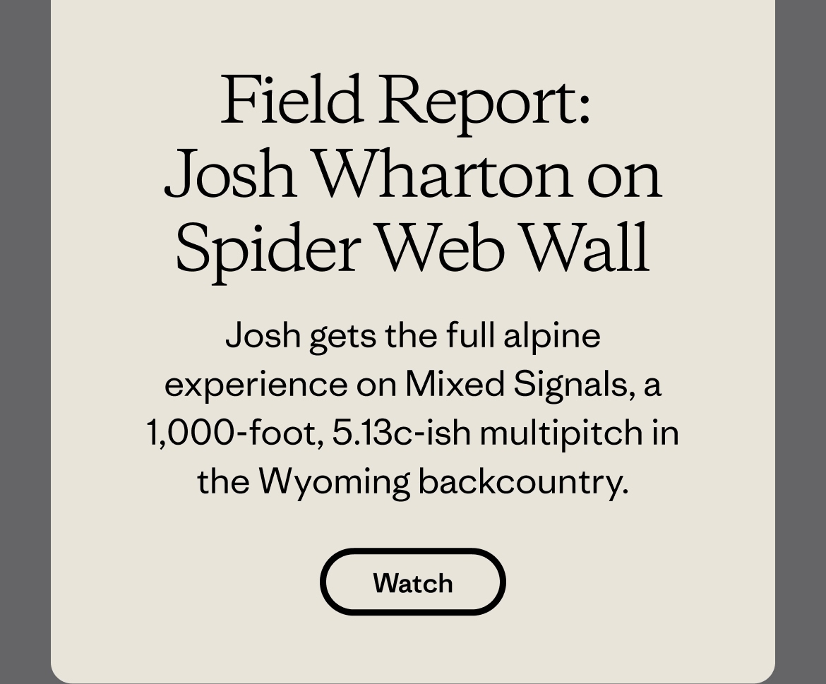 Field Report: Josh Wharton on Spider Web Wall Josh gets the full alpine experience on Mixed Signals, a 1,000-foot, 5.13c-ish multipitch in the Wyoming backcountry. Watch now. 