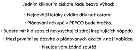 Jedním kliknutím získáte řadu bezva výhod:• Nejnovější letáky uvidíte dřív než ostatní.• Plánování nákupů v PEPCO bude hračka.• Budete mít k dispozici nevysychající zdroj inspirujících nápadů.  • Mezi prvními se dozvíte o plánovaných akcích v naší nabídce.• Neujde vám žádná soutěž.